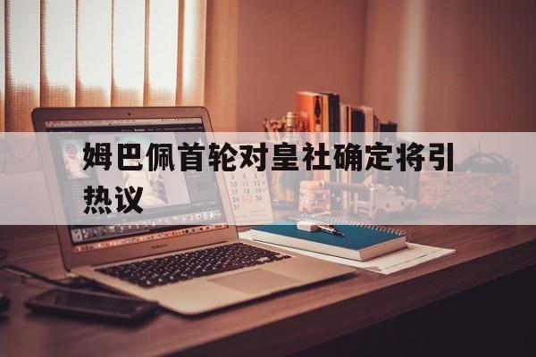 姆巴佩首轮对皇社确定将引热议的简单介绍 姆巴佩首轮对皇社确定将引热议的简单介绍